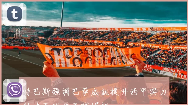 特巴斯强调巴萨成就提升西甲实力助力西班牙足球崛起