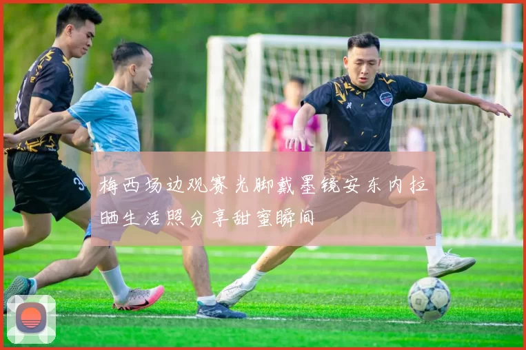梅西场边观赛光脚戴墨镜安东内拉晒生活照分享甜蜜瞬间