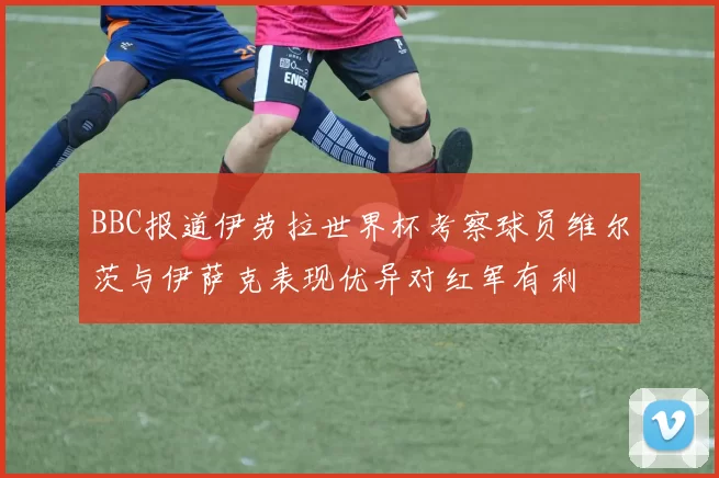 BBC报道伊劳拉世界杯考察球员维尔茨与伊萨克表现优异对红军有利