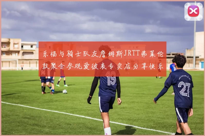 乐福与骑士队友詹姆斯JRTT弗莱伦敦聚会参观爱彼表专卖店分享快乐时光