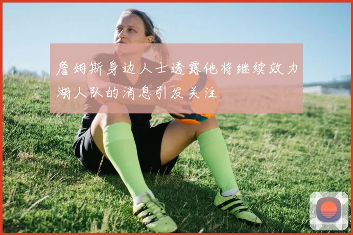 詹姆斯身边人士透露他将继续效力湖人队的消息引发关注