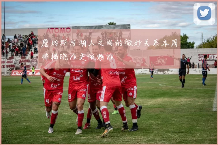 詹姆斯与湖人之间的微妙关系本周将揭晓谁更依赖谁