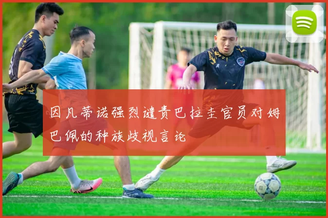 因凡蒂诺强烈谴责巴拉圭官员对姆巴佩的种族歧视言论