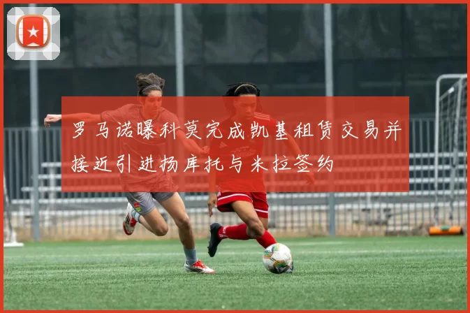 罗马诺曝科莫完成凯基租赁交易并接近引进扬库托与米拉签约