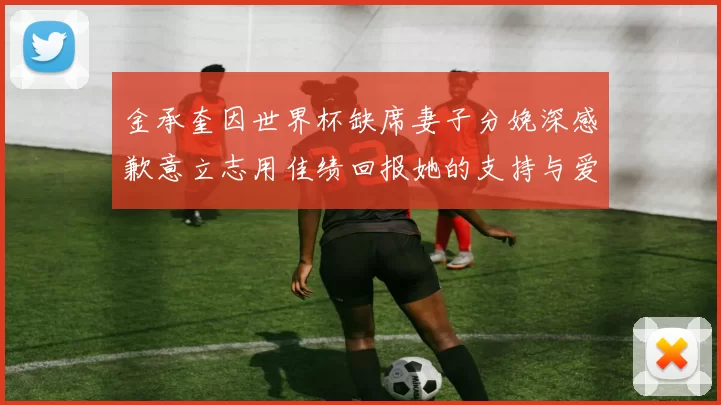 金承奎因世界杯缺席妻子分娩深感歉意立志用佳绩回报她的支持与爱