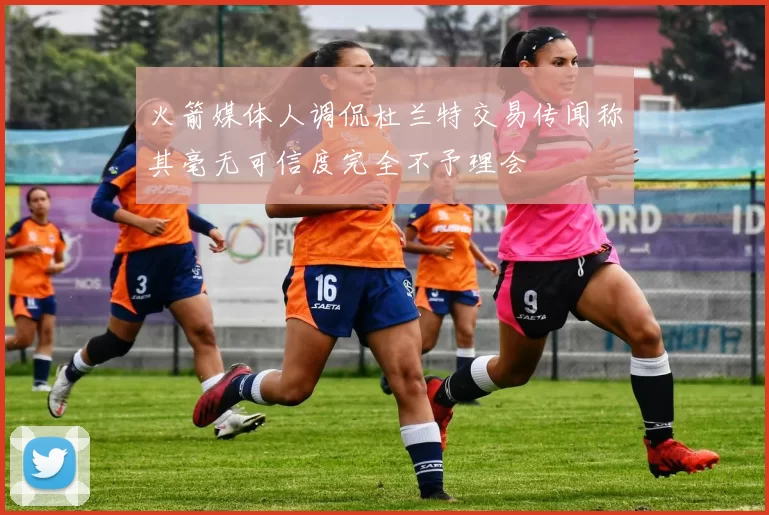 火箭媒体人调侃杜兰特交易传闻称其毫无可信度完全不予理会