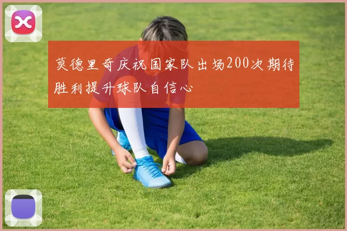莫德里奇庆祝国家队出场200次期待胜利提升球队自信心