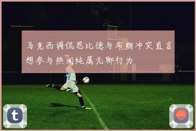 马克西调侃恩比德与布朗冲突直言想参与热闹纯属无聊行为