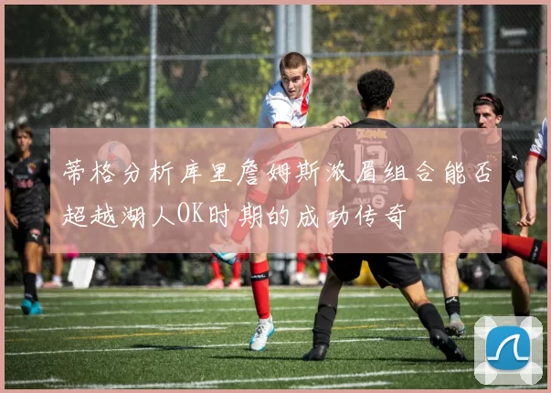 蒂格分析库里詹姆斯浓眉组合能否超越湖人OK时期的成功传奇