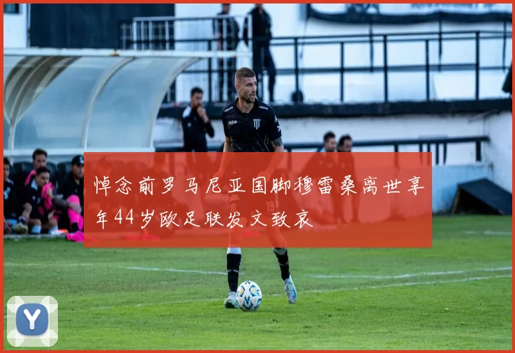 悼念前罗马尼亚国脚穆雷桑离世享年44岁欧足联发文致哀