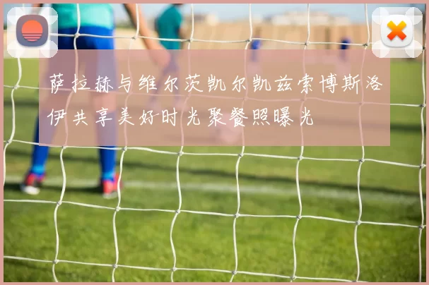 萨拉赫与维尔茨凯尔凯兹索博斯洛伊共享美好时光聚餐照曝光