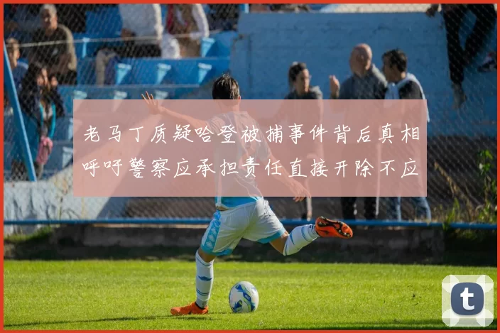 老马丁质疑哈登被捕事件背后真相呼吁警察应承担责任直接开除不应出风头