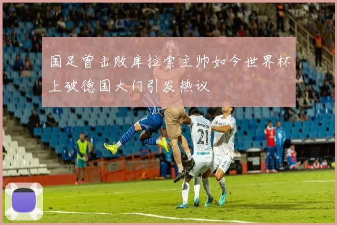 国足曾击败库拉索主帅如今世界杯上破德国大门引发热议