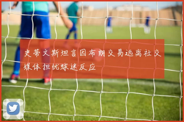 史蒂文斯坦言因布朗交易远离社交媒体担忧球迷反应