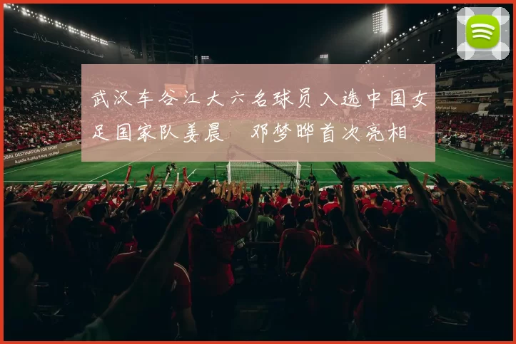 武汉车谷江大六名球员入选中国女足国家队姜晨璟邓梦晔首次亮相