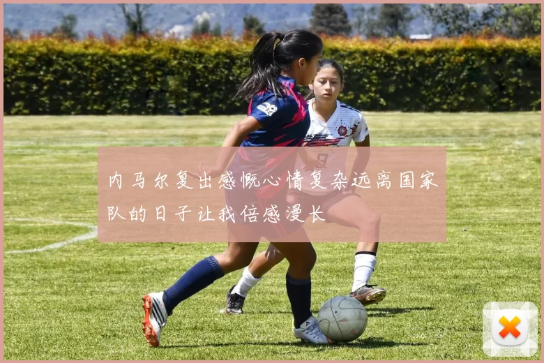 内马尔复出感慨心情复杂远离国家队的日子让我倍感漫长