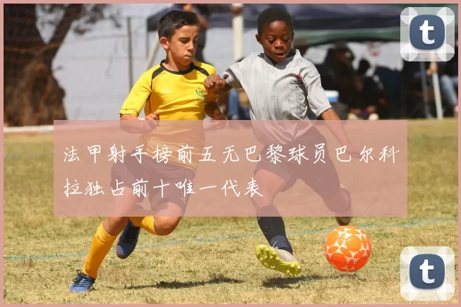 法甲射手榜前五无巴黎球员巴尔科拉独占前十唯一代表
