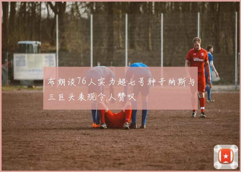 布朗谈76人实力超七号种子纳斯与三巨头表现令人赞叹