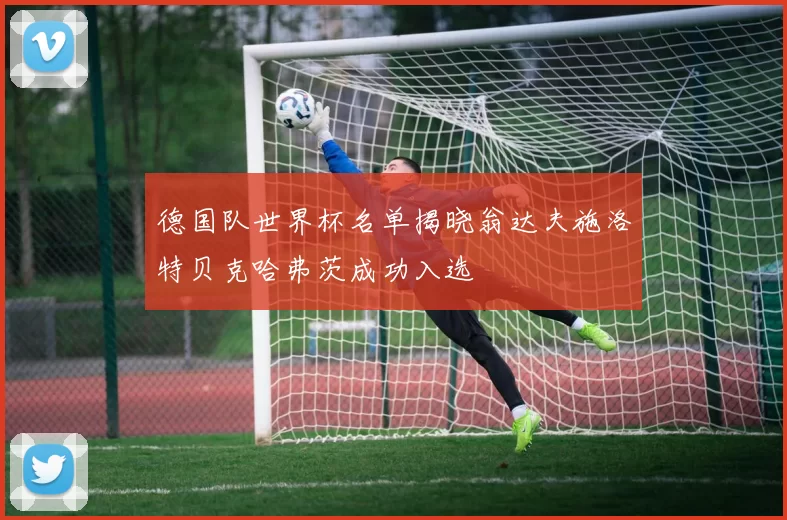 德国队世界杯名单揭晓翁达夫施洛特贝克哈弗茨成功入选