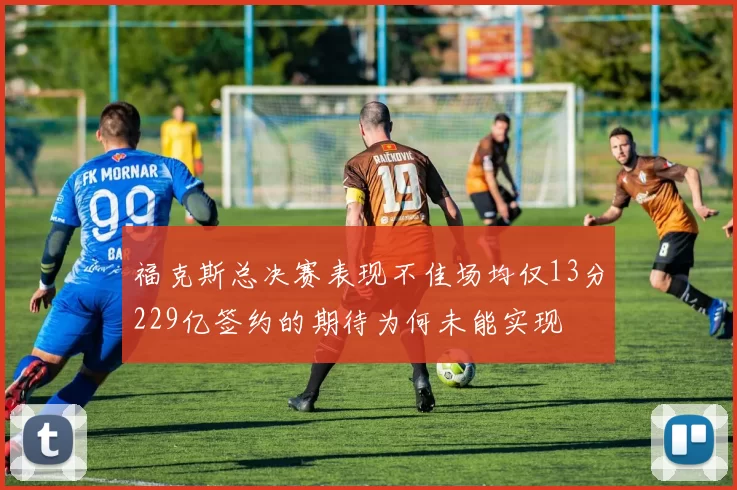 福克斯总决赛表现不佳场均仅13分229亿签约的期待为何未能实现
