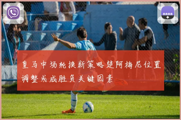 皇马中场轮换新策略楚阿梅尼位置调整或成胜负关键因素