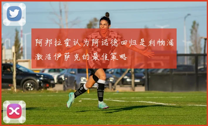 阿邦拉霍认为阿诺德回归是利物浦激活伊萨克的最佳策略